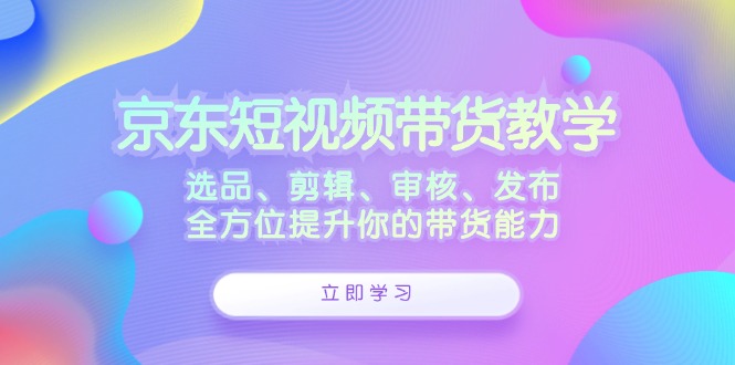 京东短视频带货教学：选品、剪辑、审核、发布，全方位提升你的带货能力-随风资源网