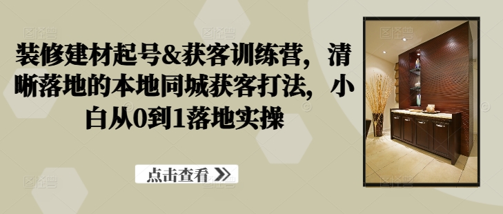 装修建材起号&获客训练营，​清晰落地的本地同城获客打法，小白从0到1落地实操-随风资源网