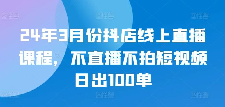 24年3月份抖店线上直播课程，不直播不拍短视频日出100单-随风资源网
