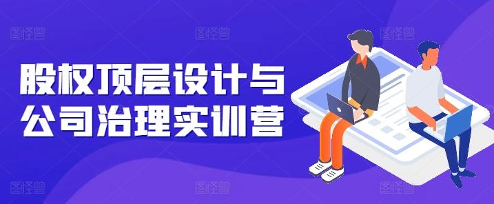 股权顶层设计与公司治理实训营，补全股权短板/守住控制权底线/熟悉4大注册信息/规避3大法律风险-随风资源网