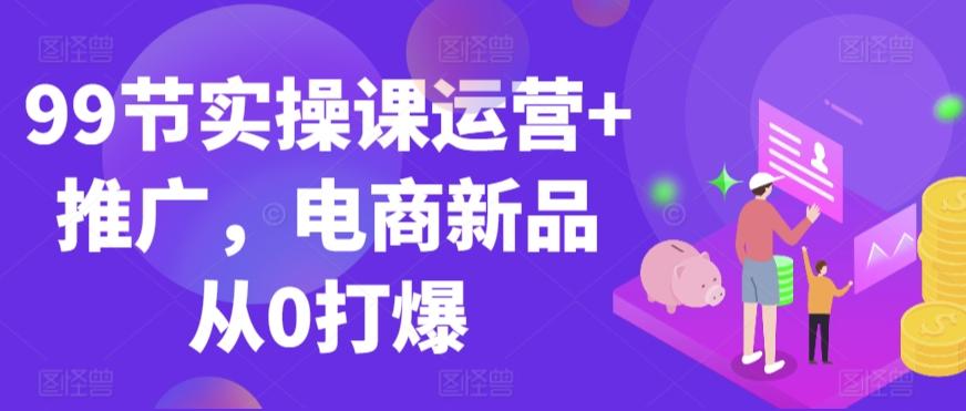 99节实操课运营+推广，电商新品从0打爆-随风资源网