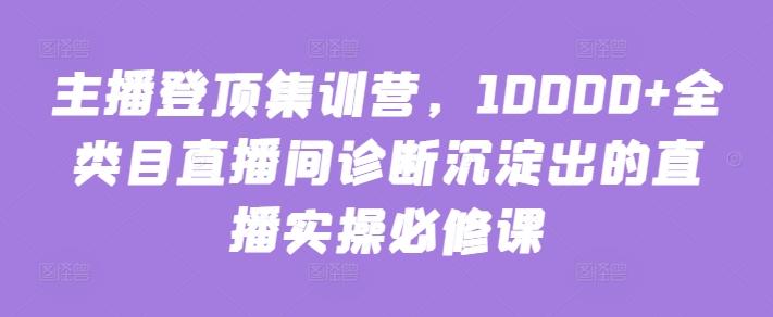 主播登顶集训营，10000+全类目直播间诊断沉淀出的直播实操必修课-随风资源网