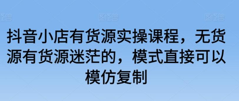 抖音小店有货源实操课程，无货源有货源迷茫的，模式直接可以模仿复制-随风资源网