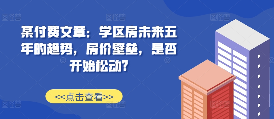 某付费文章：学区房未来五年的趋势，房价壁垒，是否开始松动?-随风资源网