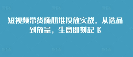 短视频带货随心推投放实战，从选品到放量，生意即刻起飞-随风资源网