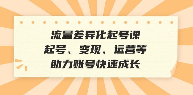 流量差异化起号课：起号、变现、运营等，助力账号快速成长-随风资源网