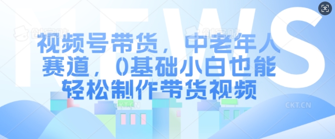 视频号带货，中老年人赛道，0基础小白也能轻松制作带货视频-随风资源网