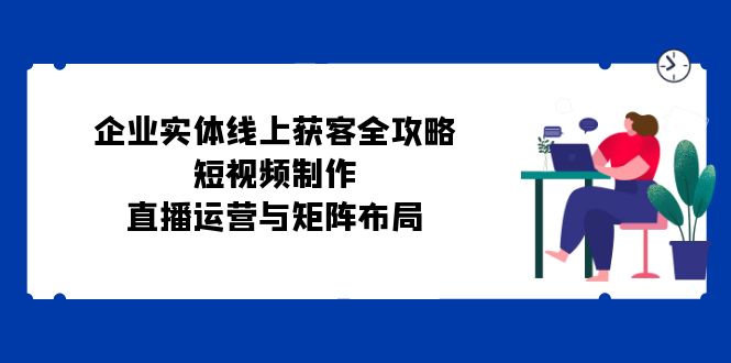 企业实体线上获客全攻略：短视频制作、直播运营与矩阵布局-随风资源网
