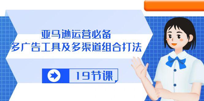 亚马逊 运营必备，多广告 工具及多渠道组合打法(19节课-随风资源网