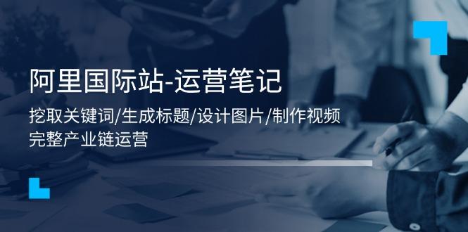 阿里国际站-运营笔记：挖取关键词/生成标题/设计图片/制作视频/56节课-随风资源网