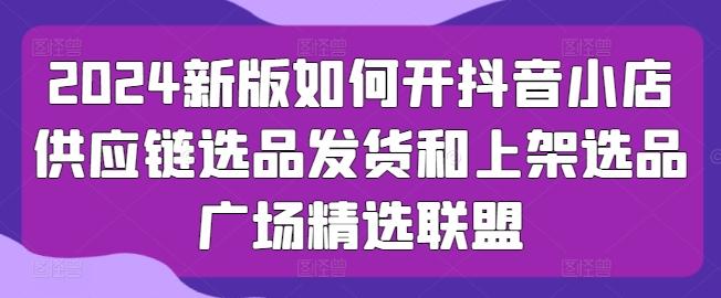 2024新版如何开抖音小店供应链选品发货和上架选品广场精选联盟-随风资源网
