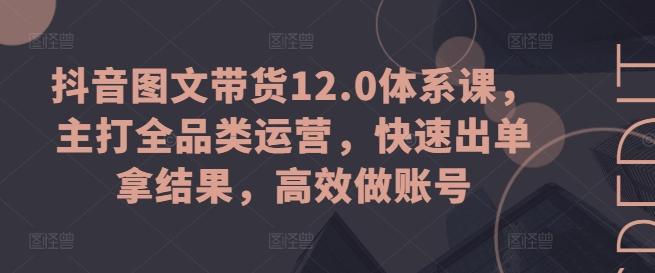 抖音图文带货12.0体系课，主打全品类运营，快速出单拿结果，高效做账号-随风资源网