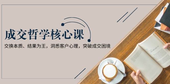 成交哲学课，交换本质、结果为王，洞悉客户心理，突破成交困境-随风资源网