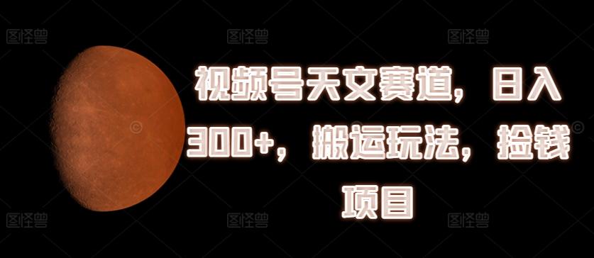 视频号天文赛道，日入300+，搬运玩法，捡钱项目【揭秘】-随风资源网