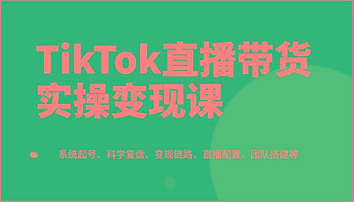 TikTok直播带货实操变现课：系统起号、科学复盘、变现链路、直播配置、团队搭建等-随风资源网