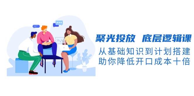 聚光投放底层逻辑课，从基础知识到计划搭建，助你降低开口成本十倍-随风资源网