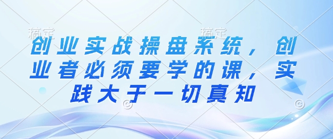 创业实战操盘系统，创业者必须要学的课，实践大于一切真知-随风资源网