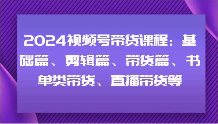 2024视频号带货课程：基础篇、剪辑篇、带货篇、书单类带货、直播带货等-随风资源网