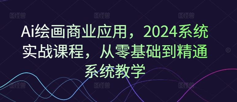Ai绘画商业应用，2024系统实战课程，从零基础到精通系统教学-随风资源网