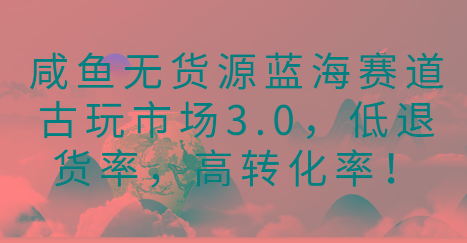 咸鱼无货源蓝海赛道古玩市场3.0，低退货率，高转化率！-随风资源网