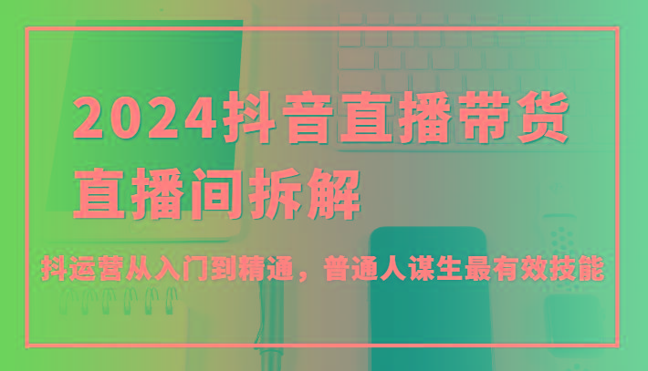 2024抖音直播带货直播间拆解，抖运营从入门到精通，普通人谋生最有效技能-随风资源网