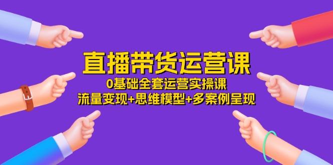 直播带货运营课，0基础全套运营实操课 流量变现+思维模型+多案例呈现-34节-随风资源网