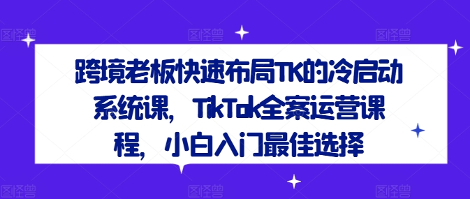 跨境老板快速布局TK的冷启动系统课，TikTok全案运营课程，小白入门最佳选择-随风资源网