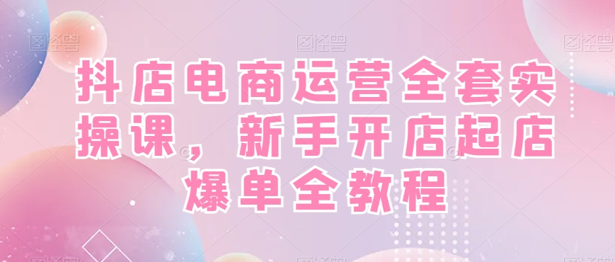 抖店电商运营全套实操课，新手开店起店爆单全教程-随风资源网