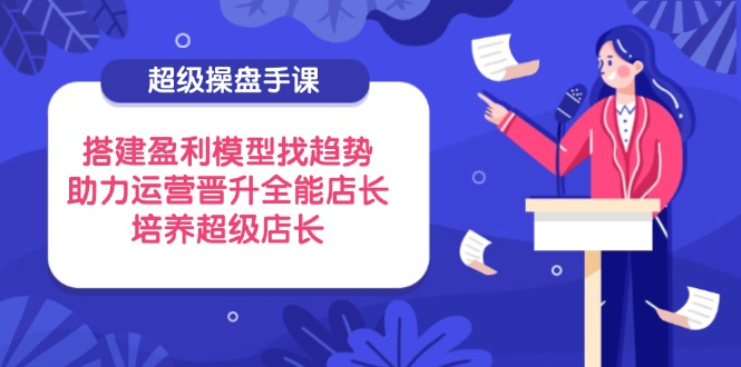 超级操盘手课，搭建盈利模型找趋势，助力运营晋升全能店长，培养超级店长-随风资源网