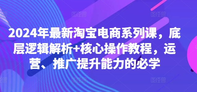 2024年最新淘宝电商系列课，底层逻辑解析+核心操作教程，运营、推广提升能力的必学-随风资源网