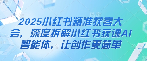 2025小红书精准获客大会，深度拆解小红书获课AI智能体，让创作更简单-随风资源网