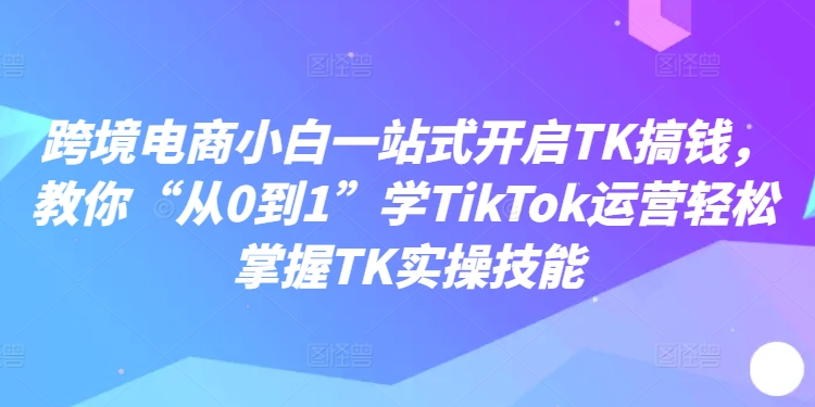 跨境电商小白一站式开启TK搞钱，教你“从0到1”学TikTok运营轻松掌握TK实操技能-随风资源网