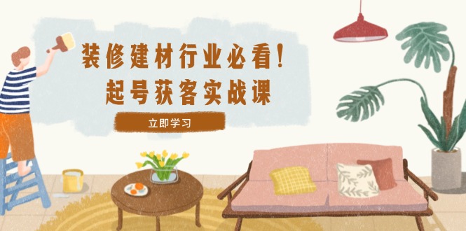 装修-建材行业必看！起号获客实战课：精准定位+爆款视频+高效运营-随风资源网
