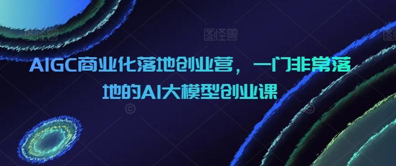 AIGC商业化落地创业营，一门非常落地的AI大模型创业课-随风资源网