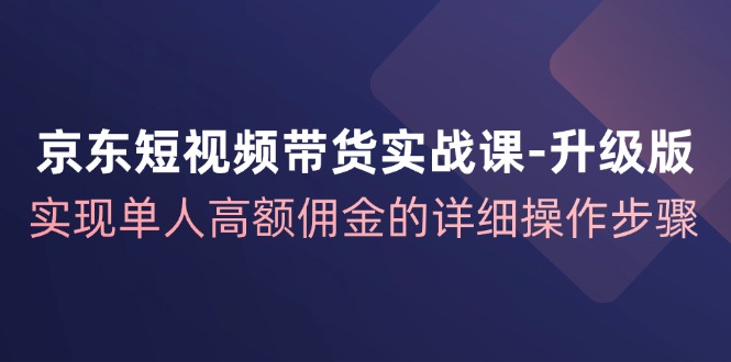 京东短视频带货实战课升级版，实现单人高额佣金的详细操作步骤-随风资源网