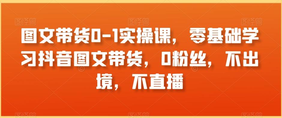 图文带货0-1实操课，零基础学习抖音图文带货，0粉丝，不出境，不直播-随风资源网