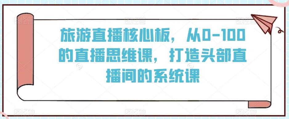 旅游直播核心板，从0-100的直播思维课，打造头部直播间的系统课-随风资源网