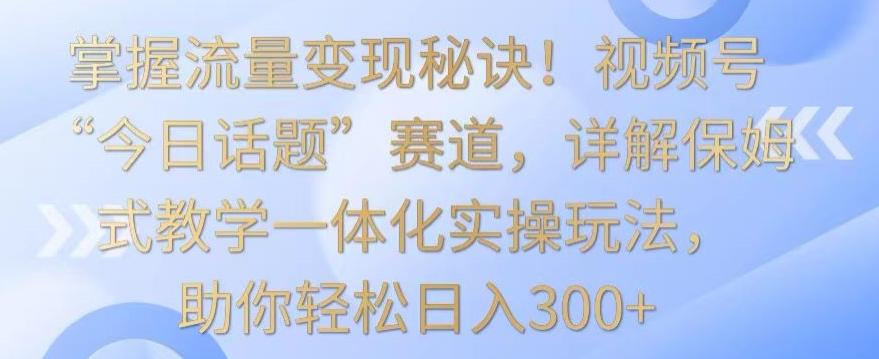 掌握流量变现秘诀！视频号“今日话题”赛道，详解保姆式教学一体化实操玩法，助你轻松日入300+【揭秘】-随风资源网
