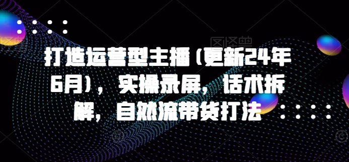 打造运营型主播(更新25年1月)，实操录屏，话术拆解，自然流带货打法-随风资源网