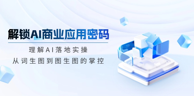 解锁AI商业应用密码：理解AI落地实操，从词生图到图生图的掌控-随风资源网