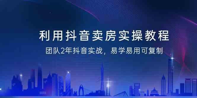 利用抖音卖房实操教程，团队2年抖音实战，易学易用可复制(无水印课程)-随风资源网