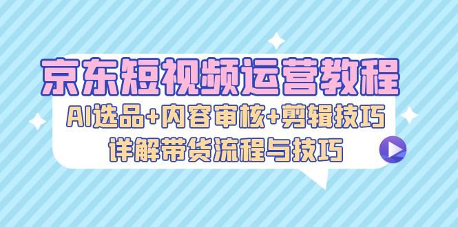 京东短视频运营教程：AI选品+内容审核+剪辑技巧，详解带货流程与技巧-随风资源网