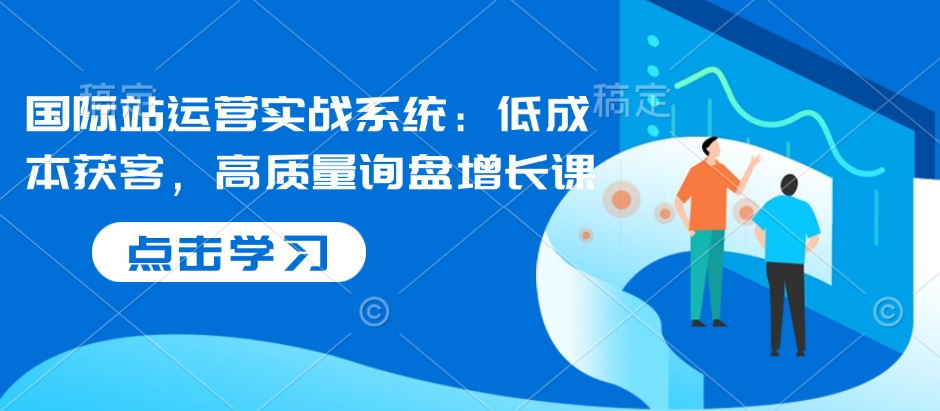国际站运营实战系统：低成本获客，高质量询盘增长课-随风资源网