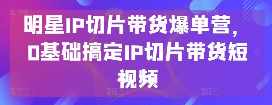 明星IP切片带货爆单营，0基础搞定IP切片带货短视频-随风资源网