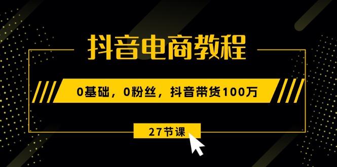 抖音电商教程：0基础，0粉丝，抖音带货100万(27节视频课-随风资源网