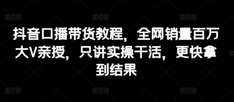 抖音口播带货教程，全网销量百万大V亲授，只讲实操干活，更快拿到结果-随风资源网
