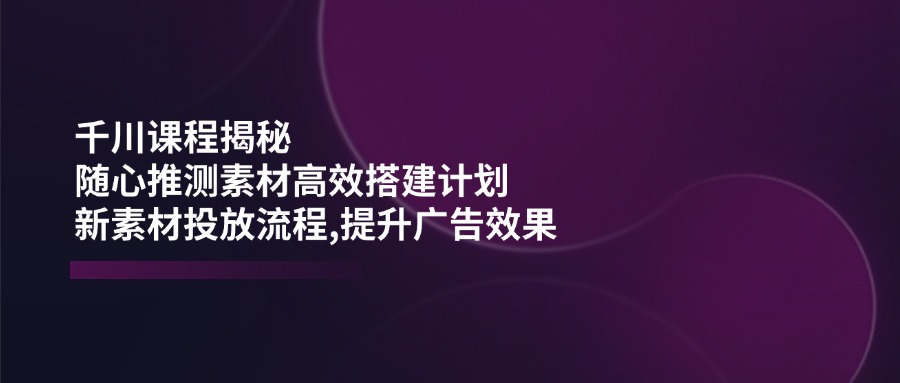 千川课程揭秘：随心推测素材高效搭建计划,新素材投放流程,提升广告效果-随风资源网