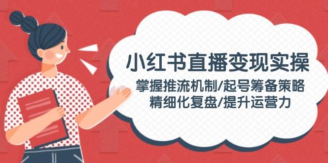 小红书直播变现实操：掌握推流机制/起号筹备策略/精细化复盘/提升运营力-随风资源网