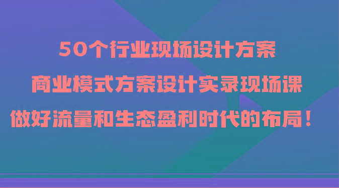 50个行业现场设计方案，商业模式方案设计实录现场课，做好流量和生态盈利时代的布局！-随风资源网