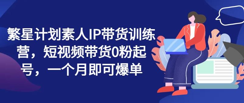 繁星计划素人IP带货训练营，短视频带货0粉起号，一个月即可爆单-随风资源网